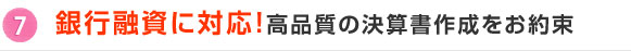 7.銀行融資に対応！高品質の決算書作成をお約束