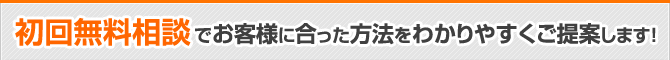 初回無料相談でお客様に合った方法をわかりやすくご提案します！